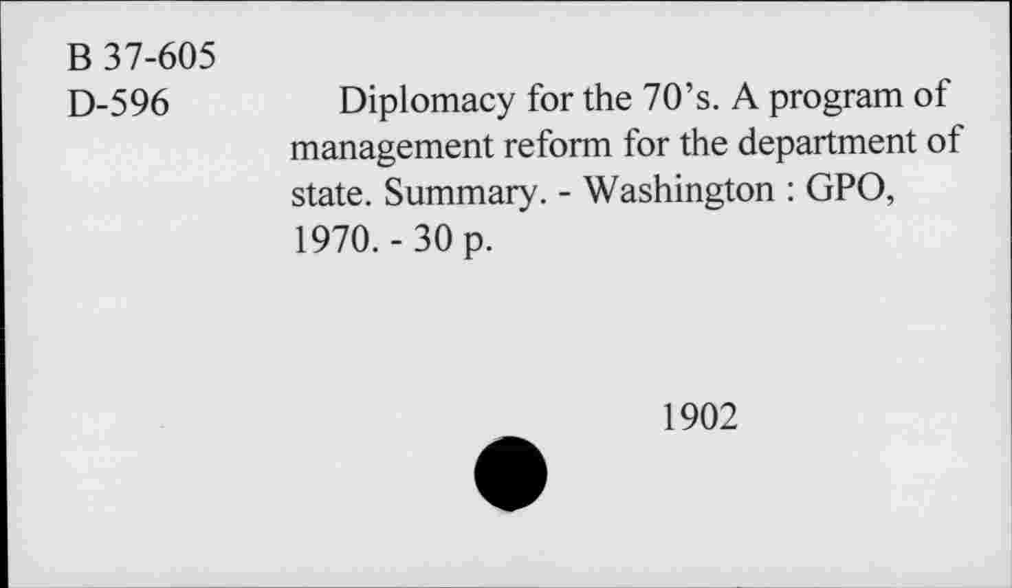 ﻿B 37-605
D-596	Diplomacy for the 70’s. A program of
management reform for the department of state. Summary. - Washington : GPO, 1970.- 30 p.
1902